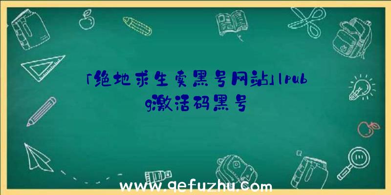 「绝地求生卖黑号网站」|pubg激活码黑号